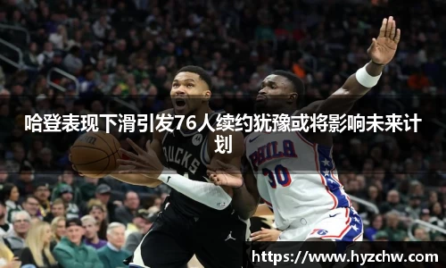 哈登表现下滑引发76人续约犹豫或将影响未来计划